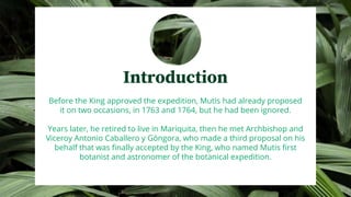 Introduction
Before the King approved the expedition, Mutis had already proposed
it on two occasions, in 1763 and 1764, but he had been ignored.
Years later, he retired to live in Mariquita, then he met Archbishop and
Viceroy Antonio Caballero y Góngora, who made a third proposal on his
behalf that was finally accepted by the King, who named Mutis first
botanist and astronomer of the botanical expedition.
 