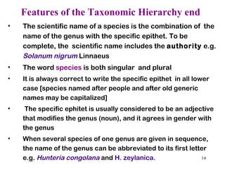 Features of the Taxonomic Hierarchy end The scientific name of a species is the combination of  the name of the genus with the specific epithet. To be complete, the  scientific name includes the  authority  e.g.  Solanum nigrum  Linnaeus The word  species  is both singular  and plural It is always correct to write the specific epithet  in all lower case [species named after people and after old generic  names may be capitalized] The specific ephitet is usually considered to be an adjective  that modifies the genus (noun), and it agrees in gender with  the genus When several species of one genus are given in sequence,  the name of the genus can be abbreviated to its first letter e.g.  Hunteria congolana  and  H. zeylanica.   
