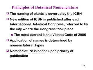 Principles of Botanical Nomenclature The naming of plants is covered by the ICBN New edition of ICBN is published after each International Botanical Congress, referred to by the city where the Congress took place.  The most current is the Vienna Code of 2006 Application of names is determined by nomenclatural  types  Nomenclature is based upon priority of publication  