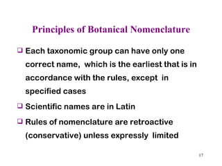 Principles of Botanical Nomenclature Each taxonomic group can have only one correct name,  which is the earliest that is in accordance with the rules, except  in specified cases Scientific names are in Latin  Rules of nomenclature are retroactive (conservative) unless expressly  limited 