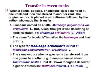 Transfer between ranks   When a genus, species, or subspecies is described at one  rank and then transferred to another rank, the original author  is placed in parentheses followed by the author who made the  transfer Linneaus named an alfalfa:  Medicago polymorpha  var.  orbicularis   L .  But, Allioni thought it was deserving of species status, so:  Medicago  orbicularis  (L.) Allioni The name "orbicularis" is called the  basionym  and  has priority.  The type for  Medicago orbicularis   is that of  Medicago polymorpha  var.  orbicularis   L.  The same occurs when a species is transferred  from one genus to another e.g. Linneaus named a fern:  Cheiranthus tristis  L .   but R. Brown thought it deserved a generic status so:  Matthiola  tristis  (L.) R. Brown 