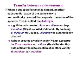 Transfer between ranks-Autonym When a subspecific taxon is named, another subspecific  taxon of the same rank is automatically created that repeats  the name of the species. This is called the  Autonym e.g. Edmonds created  Solanum villosum   subsp.  miniatum   (Bernh.ex Willd.)Edmond.  By so doing.  S. villosum  Mill. subsp.  villosum  was automatically created  Rehder created a variety under  Rosa carolina  i.e. Rosa carolina  var.  villosa   (Best) Rehder this automatically lead to creation of another variety  R. carolina   var.  carolina 