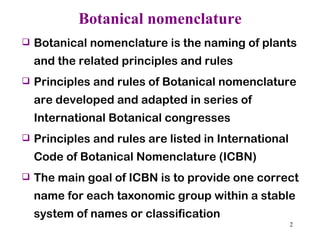 Botanical nomenclature Botanical nomenclature is the naming of plants and the related principles and rules Principles and rules of Botanical nomenclature are developed and adapted in series of International Botanical congresses  Principles and rules are listed in International Code of Botanical Nomenclature (ICBN) The main goal of ICBN is to provide one correct name for each taxonomic group within a stable system of names or classification 