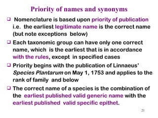 Priority of names and synonyms Nomenclature is based upon  priority of publication  i.e.  the earliest  legitimate name  is the correct name (but note exceptions  below) Each taxonomic group can have only one correct name, which  is the earliest that is in accordance  with the rules , except  in specified cases Priority begins with the publication of Linnaeus’  Species Plantarum  on May 1, 1753 and applies to the rank of family  and below The correct name of a species is the combination of the  earliest published   valid generic name  with the  earliest published  valid specific epithet . 