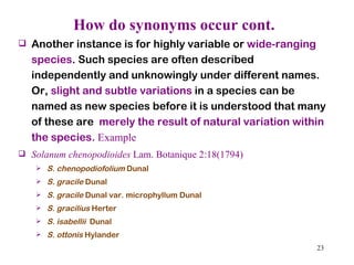 How do synonyms occur cont. Another instance is for highly variable or  wide-ranging species . Such species are often described independently and unknowingly under different names. Or,  slight and subtle variations  in a species can be named as new species before it is understood that many of these are  merely the result of natural variation within the species.  Example Solanum chenopodioides  Lam. Botanique 2:18(1794) S. chenopodiofolium  Dunal  S. gracile  Dunal S. gracile  Dunal var. microphyllum Dunal S. gracilius  Herter S. isabellii   Dunal S. ottonis  Hylander 