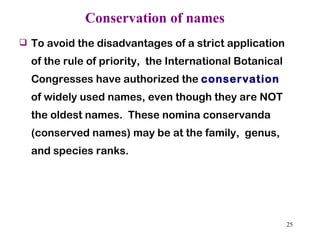 Conservation of names   To avoid the disadvantages of a strict application of the rule of priority,  the International Botanical Congresses have authorized the  conservation  of widely used names, even though they are NOT the oldest names.  These nomina conservanda (conserved names) may be at the family,  genus, and species ranks. 