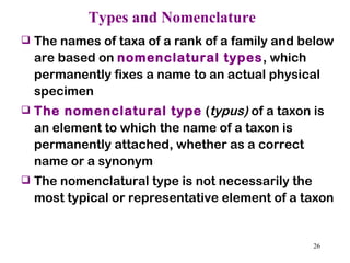 Types and Nomenclature The names of taxa of a rank of a family and below are based on  nomenclatural types , which permanently fixes a name to an actual physical specimen The nomenclatural type  ( typus)  of a taxon is an element to which the name of a taxon is permanently attached, whether as a correct name or a synonym The nomenclatural type is not necessarily the most typical or representative element of a taxon 