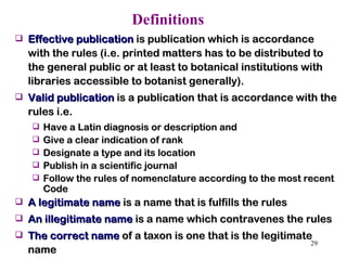 Definitions   Effective publication  is publication which is accordance with the rules (i.e. printed matters has to be distributed to the general public or at least to botanical institutions with libraries accessible to botanist generally).  Valid publication  is a publication that is accordance with the rules i.e.  Have a Latin diagnosis or description and  Give a clear indication of rank Designate a type and its location Publish in a scientific journal Follow the rules of nomenclature according to the most recent Code A legitimate name  is a name that is fulfills the rules  An illegitimate name  is a name which contravenes the rules  The correct name  of a taxon is one that is the legitimate name  