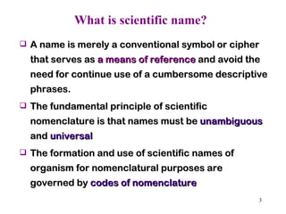 What is scientific name? A name is merely a conventional symbol or cipher that serves as  a means of reference  and avoid the need for continue use of a cumbersome descriptive phrases.  The fundamental principle of scientific nomenclature is that names must be  unambiguous  and  universal The formation and use of scientific names of organism for nomenclatural purposes are governed by  codes of nomenclature  