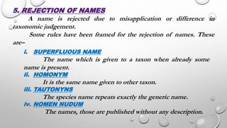 5. REJECTION OF NAMES
A name is rejected due to misapplication or difference in
taxonomic judgement.
Some rules have been framed for the rejection of names. These
are–
i. SUPERFLUOUS NAME
The name which is given to a taxon when already some
name is present.
ii. HOMONYM
It is the same name given to other taxon.
iii. TAUTONYNS
The species name repeats exactly the generic name.
iv. NOMEN NUDUM
The names, those are published without any description.
 