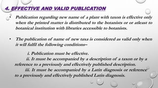 4. EFFECTIVE AND VALID PUBLICATION
• Publication regarding new name of a plant with taxon is effective only
when the printed matter is distributed to the botanists or or atleast to
botanical institution with libraries accessible to botanists.
• The publication of name of new taxa is considered as valid only when
it will fulfil the following conditions–
i. Publication must be effective.
ii. It must be accompanied by a description of a taxon or by a
reference to a previously and effectively published description.
iii. It must be accompanied by a Latin diagnosis or reference
to a previously and effectively published Latin diagnosis.
 