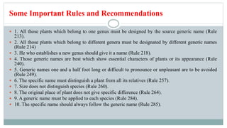 Some Important Rules and Recommendations
 1. All those plants which belong to one genus must be designed by the source generic name (Rule
213).
 2. All those plants which belong to different genera must be designated by different generic names
(Rule 214)
 3. He who establishes a new genus should give it a name (Rule 218).
 4. Those generic names are best which show essential characters of plants or its appearance (Rule
240).
 5. Generic names one and a half foot long or difficult to pronounce or unpleasant are to be avoided
(Rule 249).
 6. The specific name must distinguish a plant from all its relatives (Rule 257).
 7. Size does not distinguish species (Rule 260).
 8. The original place of plant does not give specific difference (Rule 264).
 9. A generic name must be applied to each species (Rule 284).
 10. The specific name should always follow the generic name (Rule 285).
 