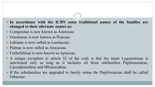 In accordance with the ICBN some traditional names of the families are
changed to their alternate names as:
 Compositae is now known as Asterceae.
 Gramineae is now known as Poaceae.
 Labiatae is now called as Lamiaceae.
 Palmae is now called as Arecaceae.
 Umbelliferae is now known as Apiaceae.
 A unique exception to article 52 of the code is that the name Leguminosae is
sanctioned only as long as it includes all three subfamilies Papilionoideae,
Caesalpinoideae and Mimosoideae.
 If the subsfamilies are upgraded to family status the Papilionaceae shall be called
Fabaceae.
 