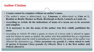 Author Citation
 A name cannot be complete without an author’s name.
 The author’s name is abbreviated, e.g., Linneaus is abbreviated as Linn or L,
Benthm as Benth; Hooker as Hook, Roxburgh as Roxb, Lamark as Lamk etc.
 According to Article 46 the indications of name of a taxon are to be accurate
and complete.
 It is necessary to cite the name of the author who first validly published the
name.
 According to Article 49 when a genus or taxon of a lower rank is altered in upper
rank but retains its name or epithet, the author who first published this as a legitimate
name or epithet must be cited in parentheses; followed by the name of the author was
effected the alternation e.g., Citrus auranium var. grandis L; when raised to rank
of species it become Citrus grandis (L) Obseck. Here L is the first author and
Osbeck altered it.
 