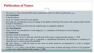 Publication of Names
 The name of a Taxon should fulfill certain requirements before its effective publication, e.g.,
 (1) Formulation:
 It should indicate.
 (a) sp. nov (species nova) for a new species
 (b) Comb, nov (combination nova) for change in the epithet of basionym The name of the original author should
be kept in Parantheses.
 (c) nom. nov (Nomen novum) when the original name is completely replaced.
 (2) Latin diagnosis:
 Name of New Taxa should have a Latin diagnosis, i.e., translation of all features in Latin language.
 (3) Typification:
 Holotype should be designated.
 The name of new Taxon is valid only when the type of the name is mentioned after January 1, 1990.
 The name of the taxon whose type is a specimen or unpublished illustration; the herbarium or institution in
which the type is conserved must be specified.
 (4) After January 1, 1996 the name of new taxon of fossil should be accompanied by a Latin or English
description of character.
 Article 32, 1-2 or Tokyo Code (ICBN) is amended as new names of plants and Fungi will have to be registered
in order to be validly published after January 1, 2000.
 