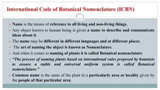 International Code of Botanical Nomenclature (ICBN)
 Name is the means of reference to all living and non-living things.
 Any object known to human being is given a name to describe and communicate
ideas about it.
 The name may be different in different languages and at different places.
 The art of naming the object is known as Nomenclature.
 And when it comes to naming of plants it is called Botanical nomenclature.
 “The process of naming plants based on international rules proposed by botanists
to ensure a stable and universal uniform system is called Botanical
nomenclature.”
 Common name is the same of the plant in a particularly area or locality given by
the people of that particular area.
 