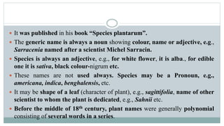  It was published in his book “Species plantarum”.
 The generic name is always a noun showing colour, name or adjective, e.g.,
Sarracenia named after a scientist Michel Sarracin.
 Species is always an adjective, e.g., for white flower, it is alba., for edible
one it is sativa, black colour-nigrum etc.
 These names are not used always. Species may be a Pronoun, e.g.,
americana, indica, benghalensis, etc.
 It may be shape of a leaf (character of plant), e.g., sagittifolia, name of other
scientist to whom the plant is dedicated, e.g., Sahnii etc.
 Before the middle of 18th century, plant names were generally polynomial
consisting of several words in a series.
 