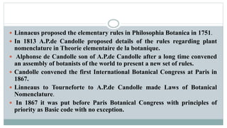  Linnaeus proposed the elementary rules in Philosophia Botanica in 1751.
 In 1813 A.P.de Candolle proposed details of the rules regarding plant
nomenclature in Theorie elementaire de la botanique.
 Alphonse de Candolle son of A.P.de Candolle after a long time convened
an assembly of botanists of the world to present a new set of rules.
 Candolle convened the first International Botanical Congress at Paris in
1867.
 Linneaus to Tourneforte to A.P.de Candolle made Laws of Botanical
Nomenclature.
 In 1867 it was put before Paris Botanical Congress with principles of
priority as Basic code with no exception.
 