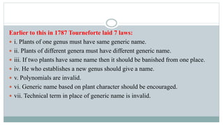Earlier to this in 1787 Tourneforte laid 7 laws:
 i. Plants of one genus must have same generic name.
 ii. Plants of different genera must have different generic name.
 iii. If two plants have same name then it should be banished from one place.
 iv. He who establishes a new genus should give a name.
 v. Polynomials are invalid.
 vi. Generic name based on plant character should be encouraged.
 vii. Technical term in place of generic name is invalid.
 