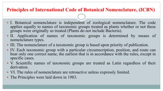 Principles of International Code of Botanical Nomenclature, (ICBN)
 I. Botanical nomenclature is independent of zoological nomenclature. The code
applies equally to names of taxonomic groups treated as plants whether or not these
groups were originally so treated (Plants do not include Bacteria).
 II. Application of names of taxonomic groups is determined by means of
nomenclature types.
 III. The nomenclature of a taxonomic group is based upon priority of publication.
 IV. Each taxonomic group with a particular circumscription, position, and route can
bear only one correct name, the earliest that is in accordance with the rules, except in
specific cases.
 V. Scientific names of taxonomic groups are treated as Latin regardless of their
derivation.
 VI. The rules of nomenclature are retroactive unless expressly limited.
 The Principles were laid down in 1983.
 