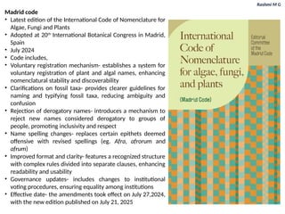 Rashmi M G
Madrid code
• Latest edition of the International Code of Nomenclature for
Algae, Fungi and Plants
• Adopted at 20th
International Botanical Congress in Madrid,
Spain
• July 2024
• Code includes,
• Voluntary registration mechanism- establishes a system for
voluntary registration of plant and algal names, enhancing
nomenclatural stability and discoverability
• Clarifications on fossil taxa- provides clearer guidelines for
naming and typifying fossil taxa, reducing ambiguity and
confusion
• Rejection of derogatory names- introduces a mechanism to
reject new names considered derogatory to groups of
people, promoting inclusivity and respect
• Name spelling changes- replaces certain epithets deemed
offensive with revised spellings (eg. Afra, afrorum and
afrum)
• Improved format and clarity- features a recognized structure
with complex rules divided into separate clauses, enhancing
readability and usability
• Governance updates- includes changes to institutional
voting procedures, ensuring equality among institutions
• Effective date- the amendments took effect on July 27,2024,
with the new edition published on July 21, 2025
 
