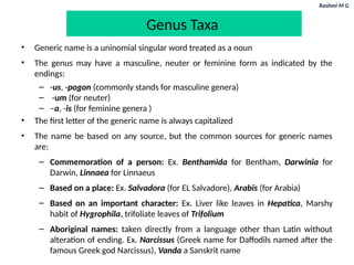 Rashmi M G
Genus Taxa
• Generic name is a uninomial singular word treated as a noun
• The genus may have a masculine, neuter or feminine form as indicated by the
endings:
– -us, -pogon (commonly stands for masculine genera)
– -um (for neuter)
– –a, -is (for feminine genera )
• The first letter of the generic name is always capitalized
• The name be based on any source, but the common sources for generic names
are:
– Commemoration of a person: Ex. Benthamida for Bentham, Darwinia for
Darwin, Linnaea for Linnaeus
– Based on a place: Ex. Salvadora (for EL Salvadore), Arabis (for Arabia)
– Based on an important character: Ex. Liver like leaves in Hepatica, Marshy
habit of Hygrophila, trifoliate leaves of Trifolium
– Aboriginal names: taken directly from a language other than Latin without
alteration of ending. Ex. Narcissus (Greek name for Daffodils named after the
famous Greek god Narcissus), Vanda a Sanskrit name
 