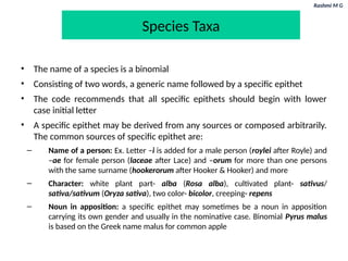 Rashmi M G
Species Taxa
• The name of a species is a binomial
• Consisting of two words, a generic name followed by a specific epithet
• The code recommends that all specific epithets should begin with lower
case initial letter
• A specific epithet may be derived from any sources or composed arbitrarily.
The common sources of specific epithet are:
– Name of a person: Ex. Letter –i is added for a male person (roylei after Royle) and
–ae for female person (laceae after Lace) and –orum for more than one persons
with the same surname (hookerorum after Hooker & Hooker) and more
– Character: white plant part- alba (Rosa alba), cultivated plant- sativus/
sativa/sativum (Oryza sativa), two color- bicolor, creeping- repens
– Noun in apposition: a specific epithet may sometimes be a noun in apposition
carrying its own gender and usually in the nominative case. Binomial Pyrus malus
is based on the Greek name malus for common apple
 