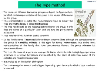 Rashmi M G
The Type method
• The names of different taxonomic groups are based on Type method,
by which certain representative of the group is the source of the name
for the group
• This representative is called the Nomenclatural type or simply the
Type and methodology is called Typifications
• The type need not to be the most typical member of the group, it only
fixes the name of a particular taxon and the two are permanently
associated
• Type may be correct name or even a synonym
• Ex. Tea family name (Theaceae) is derived from synonym Thea although the correct name for
the genus is Camellia; Mimosa is the type for family Mimosaceae, but unlike most
representatives of the family that have pentamerous flowers, the genus Mimosa has
tetramerous flowers
• The type of a name of a species or infraspecific taxon, where it exists, is single type specimen,
preserved in a known herbarium and identified by the place of collection, name of the
collector and his collection number
• It may also be an illustration of the plant
• The code recognizes several kind of type, depending upon the way in which a type specimen
is selected
 