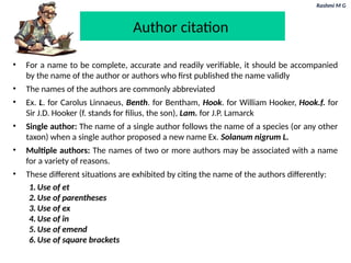 Rashmi M G
Author citation
• For a name to be complete, accurate and readily verifiable, it should be accompanied
by the name of the author or authors who first published the name validly
• The names of the authors are commonly abbreviated
• Ex. L. for Carolus Linnaeus, Benth. for Bentham, Hook. for William Hooker, Hook.f. for
Sir J.D. Hooker (f. stands for filius, the son), Lam. for J.P. Lamarck
• Single author: The name of a single author follows the name of a species (or any other
taxon) when a single author proposed a new name Ex. Solanum nigrum L.
• Multiple authors: The names of two or more authors may be associated with a name
for a variety of reasons.
• These different situations are exhibited by citing the name of the authors differently:
1. Use of et
2. Use of parentheses
3. Use of ex
4. Use of in
5. Use of emend
6. Use of square brackets
 