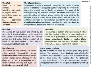 Rashmi M G
Use of ex:
The names of two authors are linked by ex
when the first author had proposed a name but
was validly published only by the second
author, the first author failing to satisfy all or
some of the requirements of the Code, Ex.
Cerasus cornuta Wall. ex Royle
Use of in:
The names of authors are linked using in when
the first author published a new species or a
name in a publication of another author, Ex.
Carex kashmirensis Clarke in Hook.f. Clarke
published this new species in the Flora of British
India whose author was Sir J. D. Hooker.
Use of emend:
The names of two authors are linked
using emend. (emendavit: person
making the correction) when the second
author makes some changes in the
diagnosis or in circumscription of a
taxon without altering the type, Ex.
Phyllanthus Linn. emend. Mull.
Use of square brackets:
Square brackets are used to indicate prestarting point
author. The generic name Lupinus was effectively
published by Tournefort in 1719, but as it happens to be
earlier than 1753, the starting date for botanical
nomenclature based on Species plantarum of Linnaeus,
the appropriate citation for the genus is Lupinus [Tourne.]
L.
Use of et:
When two or more
authors
publish a new species
or propose a new
name, their names are
linked by et,
Ex. Delphinium
viscosum Hook.f. et
Thomson.
Use of parentheses:
Whenever the name of a taxon is changed by the transfer from one
genus to another, or by upgrading or downgrading the level of the
taxon, the original epithet should be retained. The name of the
taxon providing the epithet is termed a basionym. The name of the
original author or authors whose epithet is being used in the
changed name is placed within parentheses, and the author or
authors who made the name change outside the parentheses, Ex.
Cynodon dactylon (Linn.) Pers., based on the basionym Panicum
dactylon Linn., the original name for the species.
Source:
Gurcharan
Singh,
Plant
systematics-
An
Integrated
Approach,
Science
Publishers,
3
rd
Edition,
Page
no.25,
26
 