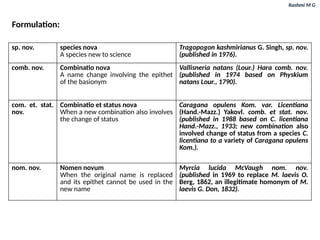 Rashmi M G
Formulation:
sp. nov. species nova
A species new to science
Tragopogon kashmirianus G. Singh, sp. nov.
(published in 1976).
comb. nov. Combinatio nova
A name change involving the epithet
of the basionym
Vallisneria natans (Lour.) Hara comb. nov.
(published in 1974 based on Physkium
natans Lour., 1790).
com. et. stat.
nov.
Combinatio et status nova
When a new combination also involves
the change of status
Caragana opulens Kom. var. Licentiana
(Hand.-Mazz.) Yakovl. comb. et stat. nov.
(published in 1988 based on C. licentiana
Hand.-Mazz., 1933; new combination also
involved change of status from a species C.
licentiana to a variety of Caragana opulens
Kom.).
nom. nov. Nomen novum
When the original name is replaced
and its epithet cannot be used in the
new name
Myrcia lucida McVaugh nom. nov.
(published in 1969 to replace M. laevis O.
Berg, 1862, an illegitimate homonym of M.
laevis G. Don, 1832).
 