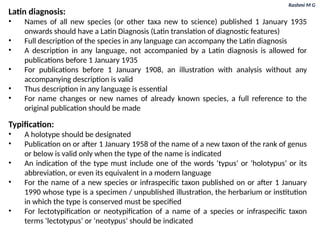 Rashmi M G
Latin diagnosis:
• Names of all new species (or other taxa new to science) published 1 January 1935
onwards should have a Latin Diagnosis (Latin translation of diagnostic features)
• Full description of the species in any language can accompany the Latin diagnosis
• A description in any language, not accompanied by a Latin diagnosis is allowed for
publications before 1 January 1935
• For publications before 1 January 1908, an illustration with analysis without any
accompanying description is valid
• Thus description in any language is essential
• For name changes or new names of already known species, a full reference to the
original publication should be made
Typification:
• A holotype should be designated
• Publication on or after 1 January 1958 of the name of a new taxon of the rank of genus
or below is valid only when the type of the name is indicated
• An indication of the type must include one of the words ‘typus’ or ‘holotypus’ or its
abbreviation, or even its equivalent in a modern language
• For the name of a new species or infraspecific taxon published on or after 1 January
1990 whose type is a specimen / unpublished illustration, the herbarium or institution
in which the type is conserved must be specified
• For lectotypification or neotypification of a name of a species or infraspecific taxon
terms ‘lectotypus’ or ‘neotypus’ should be indicated
 