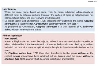 Rashmi M G
Later isonym
• When the same name, based on same type, has been published independently at
different times by different authors, then only the earliest of these so called isonyms has
nomenclatural status, and later isonyms are disregarded
• Ex. Baker (1892) and Christensen (1905) independently published the name Alsophila
kalbreyeri as a substitute for A. podophylla Baker (1891) non Hoo. (1857)
• As published by Christensen, Alsophila kalbreyeri is a later isonym of A. kalbreyeri
Baker, without nomenclatural status
Nomen superfluum
• nom. superfl.
• Name is illegitimate and must be rejected when it was nomenclaturally superfluous
when published i.e. if the taxon to which it was applied- as circumscribed by its author-
included the type of a name or epithet which thought to have been adopted under the
rules
• Ex. Physkium natans Lour. 1790 thus when transferred to the genus Vallisneria, the
epithet natans should have been retained but de Jussieu used the name Vallisneria
physkium Juss. 1826 a name which becomes superfluous and rejected
 