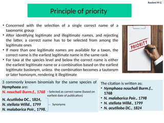 Rashmi M G
Principle of priority
• Concerned with the selection of a single correct name of a
taxonomic group
• After identifying legitimate and illegitimate names, and rejecting
the latter, a correct name has to be selected from among the
legitimate ones
• If more than one legitimate names are available for a taxon, the
correct name is the earliest legitimate name in the same rank
• For taxa at the species level and below the correct name is either
the earliest legitimate name or a combination based on the earliest
legitimate basionym, unless the combination becomes a tautonym
or later homonym, rendering it illegitimate
The citation is written as:
• Nymphaea nouchali Burm.f.,
1768
• N. malabarica Poir., 1798
• N. stellata Willd., 1799
• N. acutiloba DC., 1824
3 commonly known binomials for the same species of
Nymphaea are:
N. nouchali Burm.f., 1768
N. Acutiloba DC., 1824,
N. stellata Willd., 1799
N. malabarica Poir., 1798.
Synonyms
- Selected as correct name (based on
earliest date of publication)
 