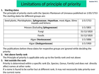 Rashmi M G
Limitations of principle of priority
1. Starting dates
The principle of priority starts with the Species Plantarum of Linnaeus published on 1/05/1753
The starting dates for different groups are:
The publications before these dates for respective groups are ignored while deciding the
priority
2. Not above family rank
The Principle of priority is applicable only up to the family rank and not above
3. Not outside the rank
Priority is determined within a specific rank (Ex. Species, Genus, Family) and does not directly
affect names at other ranks
If a name is found to be earlier but at different rank, it may not necessarily take priority over
the current name
Seed plants, Pteridophytes, Sphagnaceae, Hepaticae, most Algae, Slime
moulds and lichens
1/5/1753
Mosses (Excluding Sphagnaceae) 1/1/1801
Fungi 31/12/1820
Fossils 31/12/1820
Algae (Nostocaceae) 1/1/1886
Algae (Oedogoniaceae) 1/1/1900
 