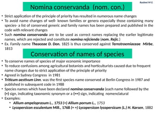 Rashmi M G
Nomina conservanda (nom. con.)
• Strict application of the principle of priority has resulted in numerous name changes
• To avoid name changes of well- known families or genera especially those containing many
species- a list of conserved generic and family names has been prepared and published in the
code with relevant changes
• Such nomina conservanda are to be used as correct names replacing the earlier legitimate
names, which are rejected and constitute nomina rejicienda (nom. Rejic.)
• Ex. Family name Theaceae D. Don. 1825 is thus conserved against Ternstroemiaceae Mirbe,
1813
• To conserve names of species of major economic importance
• To reduce confusions among agricultural botanists and horticulturists caused due to frequent
name changes due to strict application of the principle of priority
• Agreed in Sydney Congress in 1981
• Triticum aestivum Linn. was the first species name conserved at Berlin Congress in 1987 and
published in subsequent code in 1988
• Species names which have been declared nomina conservanda (each name followed by the
(=) sign, indicating taxonomic synonym or a (==) sign, indicating nomenclatural
• Examples:
• Allium ampeloprasum L., 1753 (=) Allium porrum L., 1753
• Lycopersicon esculentum Mill., 1768 (= =) Lycopersicon lycopersicum (L.) H. Karsen, 1882
Conservation of names of species
 