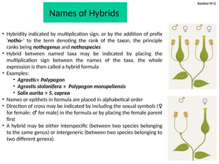 Rashmi M G
Names of Hybrids
• Hybridity indicated by multiplication sign, or by the addition of prefix
‘notho-’ to the term denoting the rank of the taxon, the principle
ranks being nothogenus and nothospecies
• Hybrid between named taxa may be indicated by placing the
multiplication sign between the names of the taxa, the whole
expression is then called a hybrid formula
• Examples:
• Agrostis✕ Polypogon
• Agrostis stolonifera ✕ Polypogon monspeliensis
• Salix aurita ✕ S. caprea
• Names or epithets in formula are placed in alphabetical order
• Direction of cross may be indicated by including the sexual symbols (♀
for female; ♂ for male) in the formula or by placing the female parent
first
• A hybrid may be either interspecific (between two species belonging
to the same genus) or intergeneric (between two species belonging to
two different genera)
 