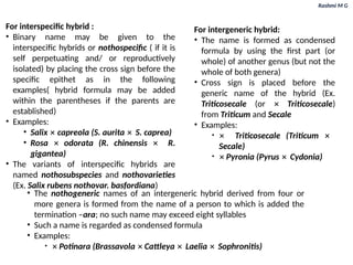 Rashmi M G
For intergeneric hybrid:
• The name is formed as condensed
formula by using the first part (or
whole) of another genus (but not the
whole of both genera)
• Cross sign is placed before the
generic name of the hybrid (Ex.
Triticosecale (or ✕ Triticosecale)
from Triticum and Secale
• Examples:
• ✕ Triticosecale (Triticum ✕
Secale)
• ✕ Pyronia (Pyrus ✕ Cydonia)
For interspecific hybrid :
• Binary name may be given to the
interspecific hybrids or nothospecific ( if it is
self perpetuating and/ or reproductively
isolated) by placing the cross sign before the
specific epithet as in the following
examples( hybrid formula may be added
within the parentheses if the parents are
established)
• Examples:
• Salix ✕ capreola (S. aurita ✕ S. caprea)
• Rosa ✕ odorata (R. chinensis ✕ R.
gigantea)
• The variants of interspecific hybrids are
named nothosubspecies and nothovarieties
(Ex. Salix rubens nothovar. basfordiana)
• The nothogeneric names of an intergeneric hybrid derived from four or
more genera is formed from the name of a person to which is added the
termination –ara; no such name may exceed eight syllables
• Such a name is regarded as condensed formula
• Examples:
• ✕ Potinara (Brassavola ✕ Cattleya ✕ Laelia ✕ Sophronitis)
 