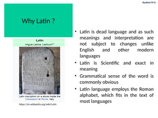 Rashmi M G
Why Latin ?
• Latin is dead language and as such
meanings and interpretation are
not subject to changes unlike
English and other modern
languages
• Latin is Scientific and exact in
meaning
• Grammatical sense of the word is
commonly obvious
• Latin language employs the Roman
alphabet, which fits in the text of
most languages
https://en.wikipedia.org/wiki/Latin
 
