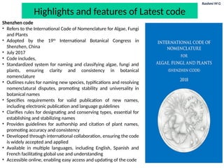 Rashmi M G
Highlights and features of Latest code
Shenzhen code
• Refers to the International Code of Nomenclature for Algae, Fungi
and Plants
• Adopted by the 19th
International Botanical Congress in
Shenzhen, China
• July 2017
• Code includes,
• Standardized system for naming and classifying algae, fungi and
plants, ensuring clarity and consistency in botanical
nomenclature
• Outlines rules for naming new species, typifications and resolving
nomenclatural disputes, promoting stability and universality in
botanical names
• Specifies requirements for valid publication of new names,
including electronic publication and language guidelines
• Clarifies rules for designating and conserving types, essential for
establishing and stabilizing names
• Provides guidelines for authorship and citation of plant names,
promoting accuracy and consistency
• Developed through international collaboration, ensuring the code
is widely accepted and applied
• Available in multiple languages, including English, Spanish and
French facilitating global use and understanding
• Accessible online, enabling easy access and updating of the code
 