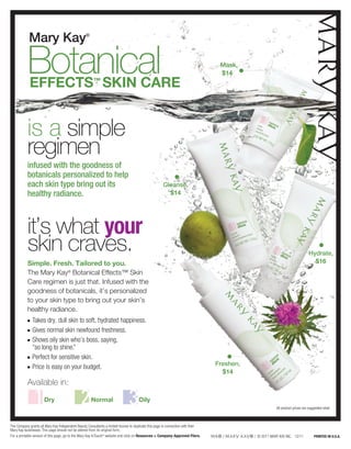 Mary Kay                              ®




           Botanical
            Effects™ SKIN CARE
                                                                                                                                    Mask,
                                                                                                                                    $14




           is a simple
           regimen
           infused with the goodness of
           botanicals personalized to help
           each skin type bring out its                                                               Cleanse,
           healthy radiance.                                                                            $14




           it’s what your
           skin craves.                                                                                                                                                          Hydrate,
           Simple. Fresh. Tailored to you.                                                                                                                                         $16
           The Mary Kay® Botanical Effects™ Skin
           Care regimen is just that. Infused with the
           goodness of botanicals, it’s personalized
           to your skin type to bring out your skin’s
           healthy radiance.
           n  T
                akes dry, dull skin to soft, hydrated happiness.
           n   G
                ives normal skin newfound freshness.
           n   S
                hows oily skin who’s boss, saying,
               “so long to shine.”
           n   P
                erfect for sensitive skin.
           n   P
                rice is easy on your budget.
                                                                                                                                   Freshen,
                                                                                                                                     $14
           Available in:
                      Dry	                            Normal 	                        Oily
                                                                                                                                                          All product prices are suggested retail.



The Company grants all Mary Kay Independent Beauty Consultants a limited license to duplicate this page in connection with their
Mary Kay businesses. This page should not be altered from its original form.
For a printable version of this page, go to the Mary Kay InTouch® website and click on Resources  Company-Approved Fliers.                   / © 2011 MARY KAY INC. 12/11           PRINTED IN U.S.A.
 