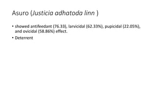 Asuro (Justicia adhatoda linn )
• showed antifeedant (76.33), larvicidal (62.33%), pupicidal (22.05%),
and ovicidal (58.86%) effect.
• Deterrent
 