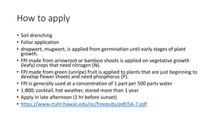 How to apply
• Soil drenching
• Foliar application
• dropwort, mugwort, is applied from germination until early stages of plant
growth.
• FPJ made from arrowroot or bamboo shoots is applied on vegetative growth
(leafy) crops that need nitrogen (N).
• FPJ made from green (unripe) fruit is applied to plants that are just beginning to
develop flower shoots and need phosphorus (P).
• FPJ is generally used at a concentration of 1 part per 500 parts water
• 1:800; cocktail, hot weather, stored more than 1 year
• Apply in late afternoon (1 hr before sunset)
• https://www.ctahr.hawaii.edu/oc/freepubs/pdf/SA-7.pdf
 