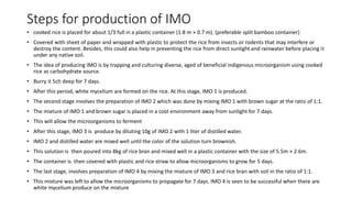 Steps for production of IMO
• cooked rice is placed for about 1/3 full in a plastic container (1.8 m × 0.7 m). (preferable split bamboo container)
• Covered with sheet of paper and wrapped with plastic to protect the rice from insects or rodents that may interfere or
destroy the content. Besides, this could also help in preventing the rice from direct sunlight and rainwater before placing it
under any native soil.
• The idea of producing IMO is by trapping and culturing diverse, aged of beneficial indigenous microorganism using cooked
rice as carbohydrate source.
• Burry it 5ch deep for 7 days.
• After this period, white mycelium are formed on the rice. At this stage, IMO 1 is produced.
• The second stage involves the preparation of IMO 2 which was done by mixing IMO 1 with brown sugar at the ratio of 1:1.
• The mixture of IMO 1 and brown sugar is placed in a cool environment away from sunlight for 7 days.
• This will allow the microorganisms to ferment
• After this stage, IMO 3 is produce by diluting 10g of IMO 2 with 1 liter of distilled water.
• IMO 2 and distilled water are mixed well until the color of the solution turn brownish.
• This solution is then poured into 8kg of rice bran and mixed well in a plastic container with the size of 5.5m × 2.6m.
• The container is then covered with plastic and rice straw to allow microorganisms to grow for 5 days.
• The last stage, involves preparation of IMO 4 by mixing the mixture of IMO 3 and rice bran with soil in the ratio of 1:1.
• This mixture was left to allow the microorganisms to propagate for 7 days. IMO 4 is seen to be successful when there are
white mycelium produce on the mixture
 