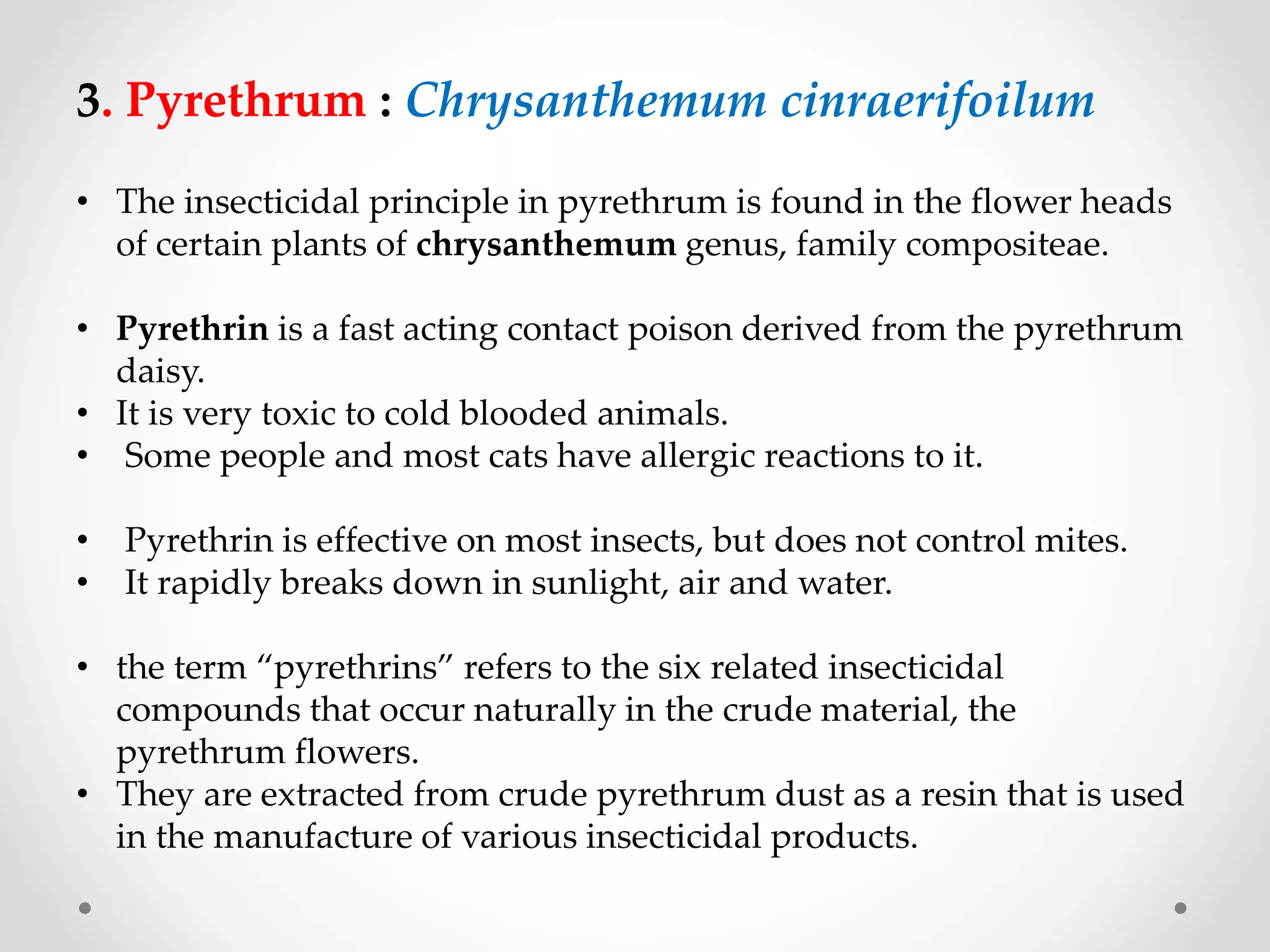 3. Pyrethrum : Chrysanthemum cinraerifoilum
• The insecticidal principle in pyrethrum is found in the flower heads
of certain plants of chrysanthemum genus, family compositeae.
• Pyrethrin is a fast acting contact poison derived from the pyrethrum
daisy.
• It is very toxic to cold blooded animals.
• Some people and most cats have allergic reactions to it.
• Pyrethrin is effective on most insects, but does not control mites.
• It rapidly breaks down in sunlight, air and water.
• the term “pyrethrins” refers to the six related insecticidal
compounds that occur naturally in the crude material, the
pyrethrum flowers.
• They are extracted from crude pyrethrum dust as a resin that is used
in the manufacture of various insecticidal products.
 
