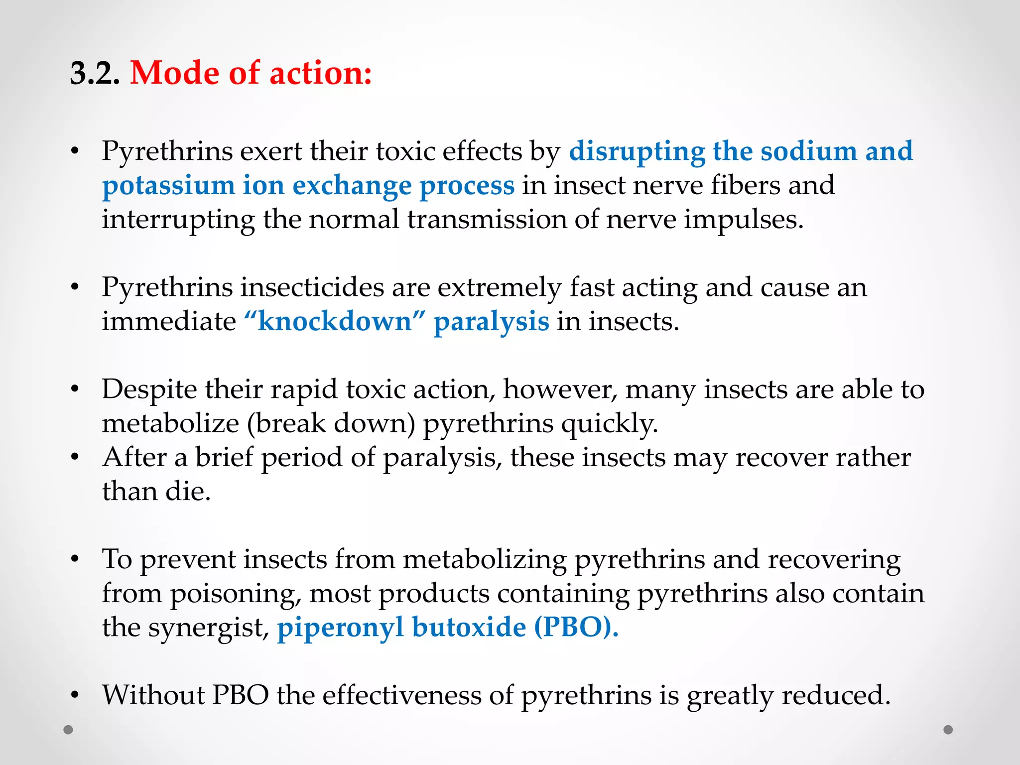 3.2. Mode of action:
• Pyrethrins exert their toxic effects by disrupting the sodium and
potassium ion exchange process in insect nerve fibers and
interrupting the normal transmission of nerve impulses.
• Pyrethrins insecticides are extremely fast acting and cause an
immediate “knockdown” paralysis in insects.
• Despite their rapid toxic action, however, many insects are able to
metabolize (break down) pyrethrins quickly.
• After a brief period of paralysis, these insects may recover rather
than die.
• To prevent insects from metabolizing pyrethrins and recovering
from poisoning, most products containing pyrethrins also contain
the synergist, piperonyl butoxide (PBO).
• Without PBO the effectiveness of pyrethrins is greatly reduced.
 