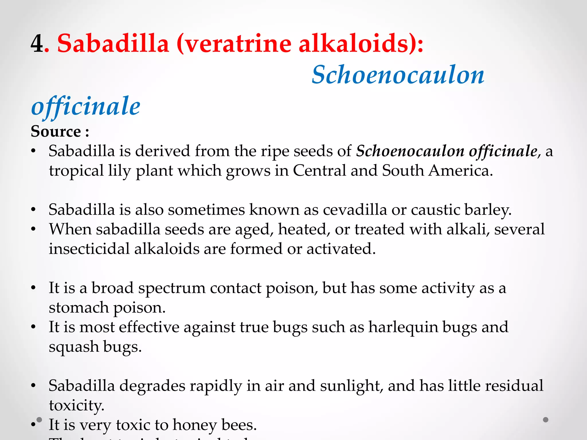 4. Sabadilla (veratrine alkaloids):
Schoenocaulon
officinale
Source :
• Sabadilla is derived from the ripe seeds of Schoenocaulon officinale, a
tropical lily plant which grows in Central and South America.
• Sabadilla is also sometimes known as cevadilla or caustic barley.
• When sabadilla seeds are aged, heated, or treated with alkali, several
insecticidal alkaloids are formed or activated.
• It is a broad spectrum contact poison, but has some activity as a
stomach poison.
• It is most effective against true bugs such as harlequin bugs and
squash bugs.
• Sabadilla degrades rapidly in air and sunlight, and has little residual
toxicity.
• It is very toxic to honey bees.
 