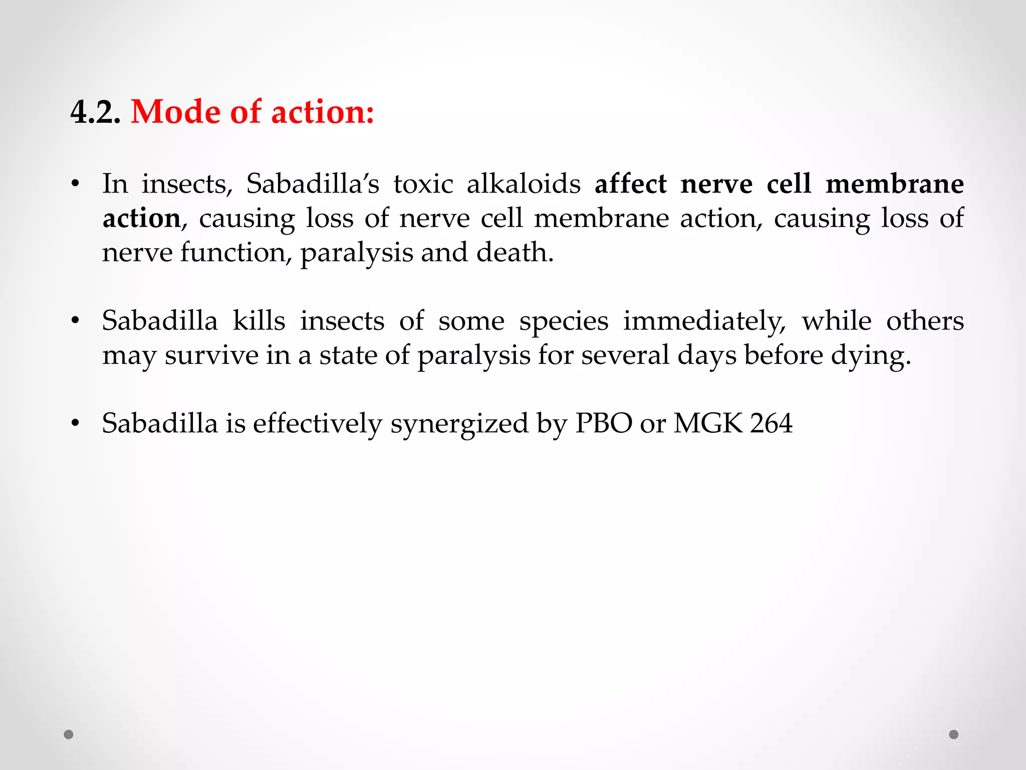 4.2. Mode of action:
• In insects, Sabadilla’s toxic alkaloids affect nerve cell membrane
action, causing loss of nerve cell membrane action, causing loss of
nerve function, paralysis and death.
• Sabadilla kills insects of some species immediately, while others
may survive in a state of paralysis for several days before dying.
• Sabadilla is effectively synergized by PBO or MGK 264
 