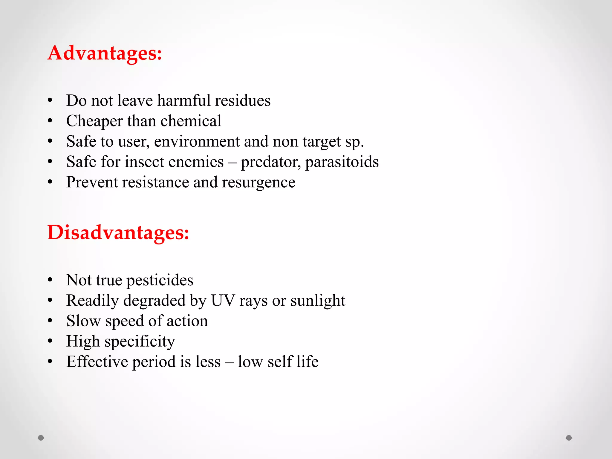 Advantages:
• Do not leave harmful residues
• Cheaper than chemical
• Safe to user, environment and non target sp.
• Safe for insect enemies – predator, parasitoids
• Prevent resistance and resurgence
Disadvantages:
• Not true pesticides
• Readily degraded by UV rays or sunlight
• Slow speed of action
• High specificity
• Effective period is less – low self life
 