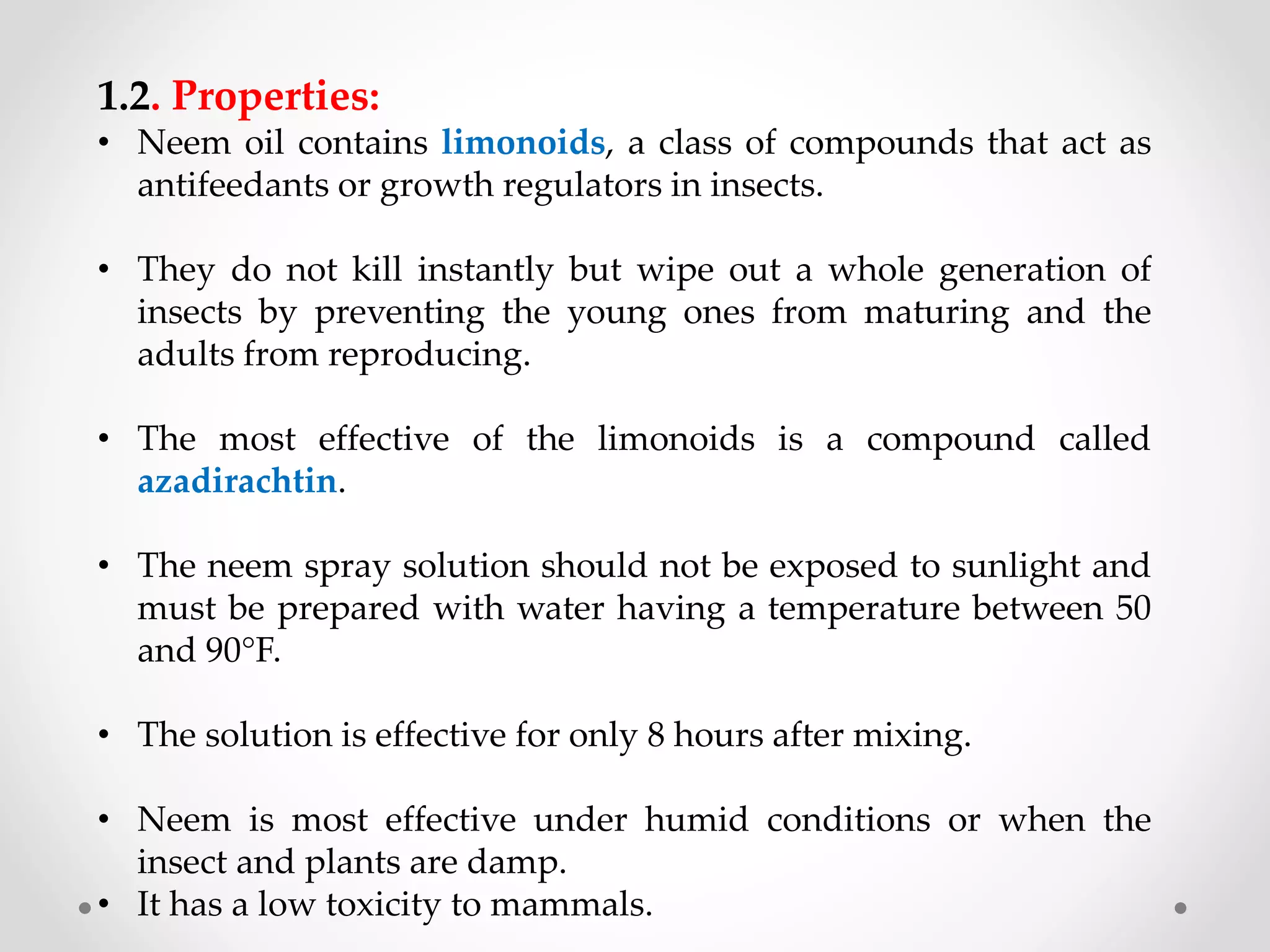 1.2. Properties:
• Neem oil contains limonoids, a class of compounds that act as
antifeedants or growth regulators in insects.
• They do not kill instantly but wipe out a whole generation of
insects by preventing the young ones from maturing and the
adults from reproducing.
• The most effective of the limonoids is a compound called
azadirachtin.
• The neem spray solution should not be exposed to sunlight and
must be prepared with water having a temperature between 50
and 90°F.
• The solution is effective for only 8 hours after mixing.
• Neem is most effective under humid conditions or when the
insect and plants are damp.
• It has a low toxicity to mammals.
 